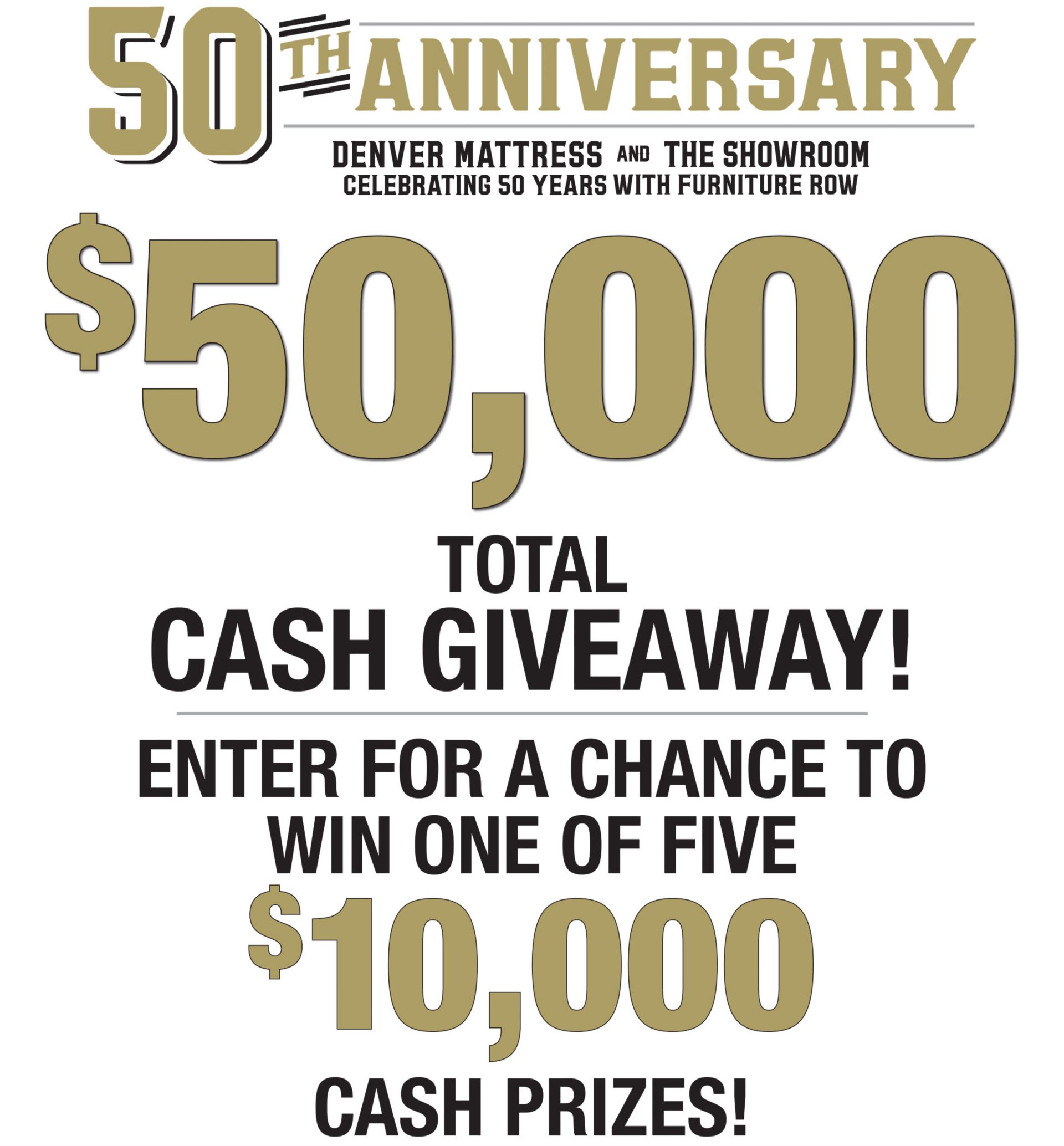 50th Anniversary. Denver Mattress and The Showroom Celebrating 50 Years with Furniture Row. $50,000  Total Cash Giveaway! Enter for a chance to win one of five $10,000 cash prizes. 