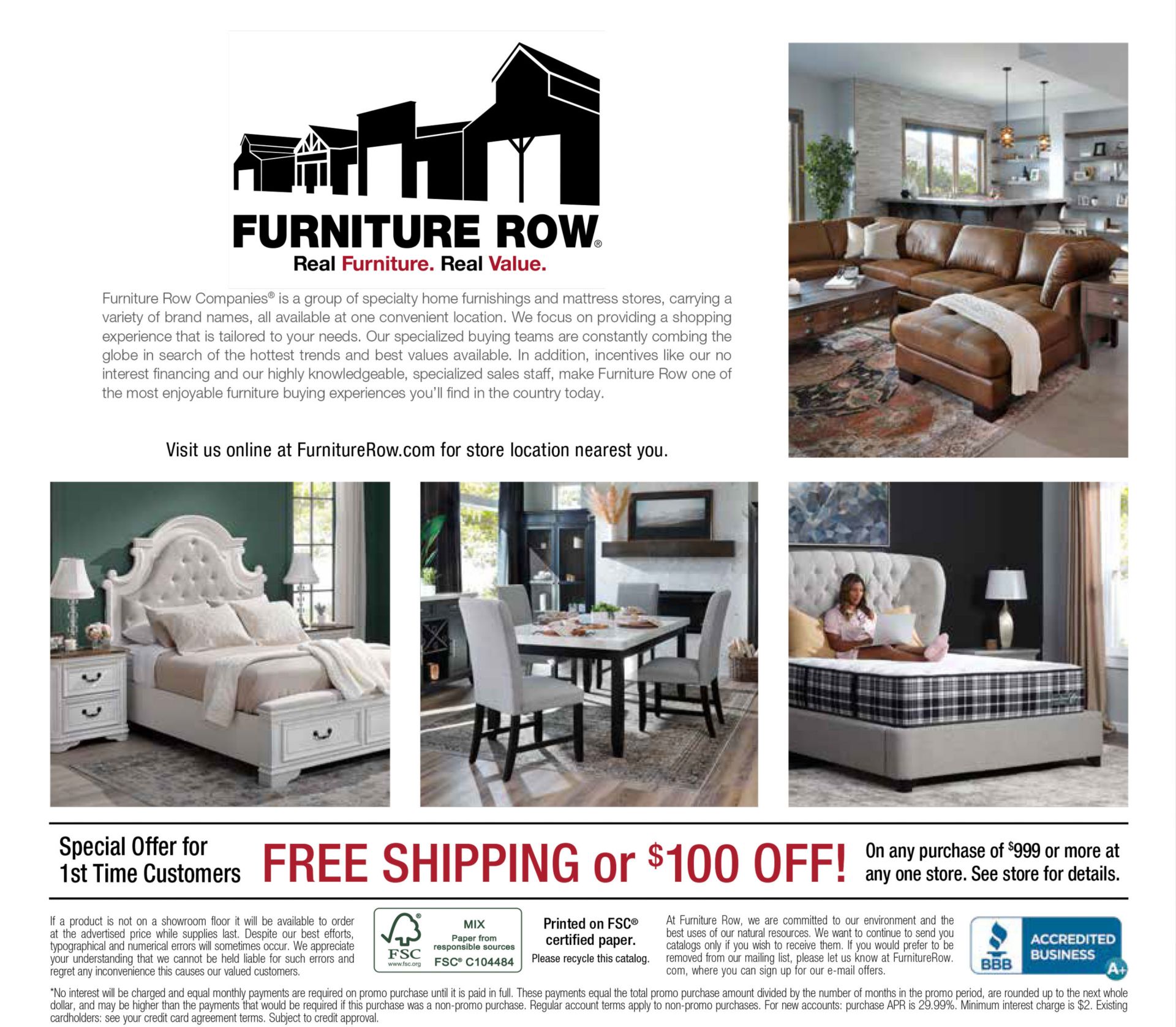 Back Page of Annual Catalog. Text: Furniture Row. Real Furniture Real Value. Furniture Row Furniture Row Companies® is a group of specialty home furnishings and mattress stores, carrying a variety of brand names, all available at one convenient location. We focus on providing a shopping experience that is tailored to your needs. Our specialized buying teams are constantly combing the globe in search of the hottest trends and best values available. In addition, incentives like our no interest financing and our highly knowledgeable, specialized sales staff, make Furniture Row one of the most enjoyable furniture buying experiences you’ll find in the country today. Visit us online at FurnitureRow.com for store location nearest you. Special Offer for 1st Time Customers. FREE SHIPPING or $100 OFF!On any purchase of $999 or more at any one store. See store for details. If a product is not on a showroom floor it will be available to order at the advertised price while supplies last. Despite our best efforts, typographical and numerical errors will sometimes occur. We appreciate your understanding that we cannot be held liable for such errors and regret any inconvenience this causes our valued customers. At Furniture Row, we are committed to our environment and the best uses of our natural resources. We want to continue to send you catalogs only if you wish to receive them. If you would prefer to be removed from our mailing list, please let us know at FurnitureRow. com, where you can sign up for our e-mail offers.