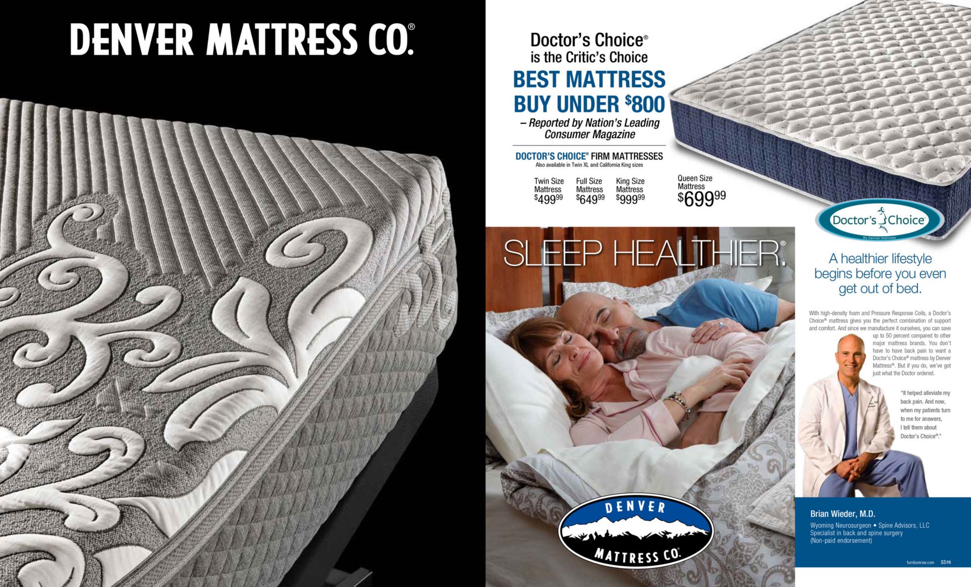 Denver Mattress. Sleep Healthier. Doctor’s Choice® is the Critic’s Choice BEST MATTRESS BUY UNDER $800 – Reported by Nation’s Leading Consumer Magazine. DOCTOR’S CHOICE® FIRM MATTRESSES Queen Size Mattress $699.99 Twin Size Mattress $499.99 Full Size Mattress $649.99 King Size Mattress $999.99 Also available in Twin XL and California King sizes. Queen Size Mattress $699.99. A healthier lifestyle begins before you even get out of bed. With high-density foam and Pressure Response Coils, a Doctor’s Choice® mattress gives you the perfect combination of support and comfort. And since we manufacture it ourselves, you can save up to 50 percent compared to other major mattress brands. You don’t have to have back pain to want a Doctor’s Choice® mattress by Denver Mattress®. But if you do, we’ve got just what the Doctor ordered. “It helped alleviate my back pain. And now, when my patients turn to me for answers, I tell them about Doctor’s Choice®.” Brian Wieder, M.D. Wyoming Neurosurgeon • Spine Advisors, LLC Specialist in back and spine surgery (Non-paid endorsement).