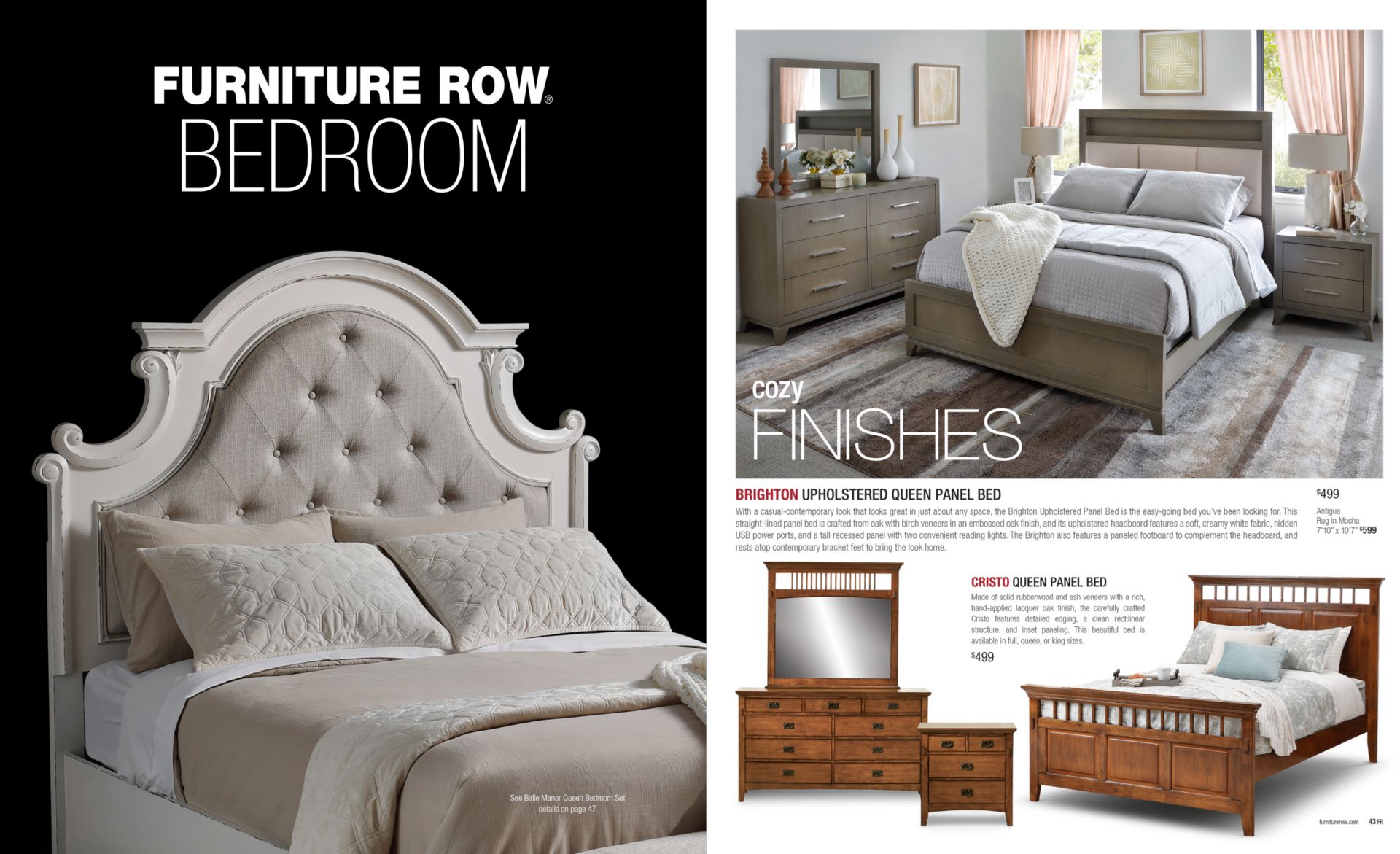Furniture Row Bedroom. Cozy Finishes. BRIGHTON UPHOLSTERED QUEEN PANEL BED With a casual-contemporary look that looks great in just about any space, the Brighton Upholstered Panel Bed is the easy-going bed you’ve been looking for. This straight-lined panel bed is crafted from oak with birch veneers in an embossed oak finish, and its upholstered headboard features a soft, creamy white fabric, hidden USB power ports, and a tall recessed panel with two convenient reading lights. The Brighton also features a paneled footboard to complement the headboard, and rests atop contemporary bracket feet to bring the look home. CRISTO QUEEN PANEL BED $499 Made of solid rubberwood and ash veneers with a rich, hand-applied lacquer oak finish, the carefully crafted Cristo features detailed edging, a clean rectilinear structure, and inset paneling. This beautiful bed is available in full, queen, or king sizes.
