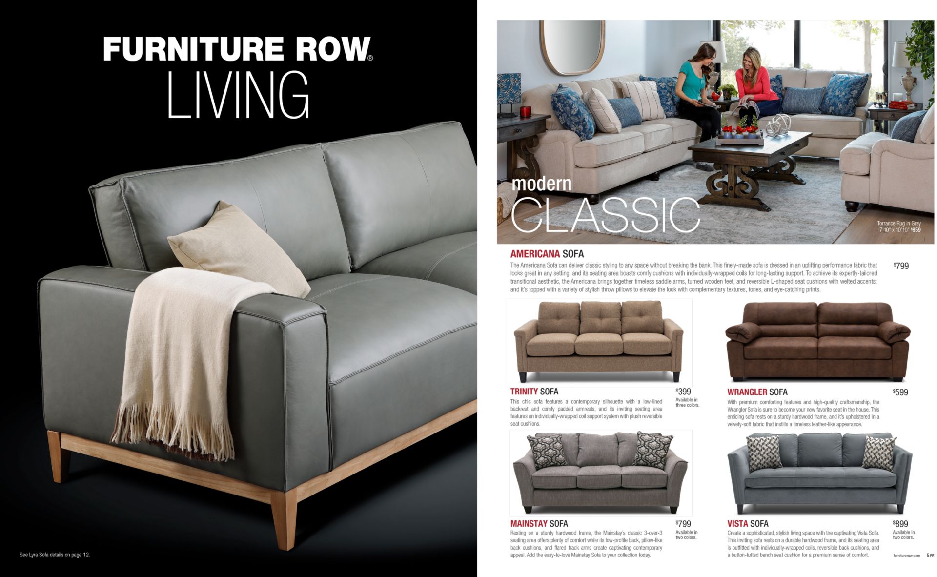 Furniture Row Living Catalog Preview. Text: Modern Classic. AMERICANA SOFA The Americana Sofa can deliver classic styling to any space without breaking the bank. This finely-made sofa is dressed in an uplifting performance fabric that looks great in any setting, and its seating area boasts comfy cushions with individually-wrapped coils for long-lasting support. To achieve its expertly-tailored transitional aesthetic, the Americana brings together timeless saddle arms, turned wooden feet, and reversible L-shaped seat cushions with welted accents; and it’s topped with a variety of stylish throw pillows to elevate the look with complementary textures, tones, and eye-catching prints. TRINITY SOFA This chic sofa features a contemporary silhouette with a low-lined backrest and comfy padded armrests, and its inviting seating area features an individually-wrapped coil support system with plush reversible seat cushions. WRANGLER SOFA With premium comforting features and high-quality craftsmanship, the Wrangler Sofa is sure to become your new favorite seat in the house. This enticing sofa rests on a sturdy hardwood frame, and it’s upholstered in a velvety-soft fabric that instills a timeless leather-like appearance. MAINSTAY SOFA Resting on a sturdy hardwood frame, the Mainstay’s classic 3-over-3 seating area offers plenty of comfort while its low-profile back, pillow-like back cushions, and flared track arms create captivating contemporary appeal. Add the easy-to-love Mainstay Sofa to your collection today. VISTA SOFA Create a sophisticated, stylish living space with the captivating Vista Sofa. This inviting sofa rests on a durable hardwood frame, and its seating area is outfitted with individually-wrapped coils, reversible back cushions, and a button-tufted bench seat cushion for a premium sense of comfort.