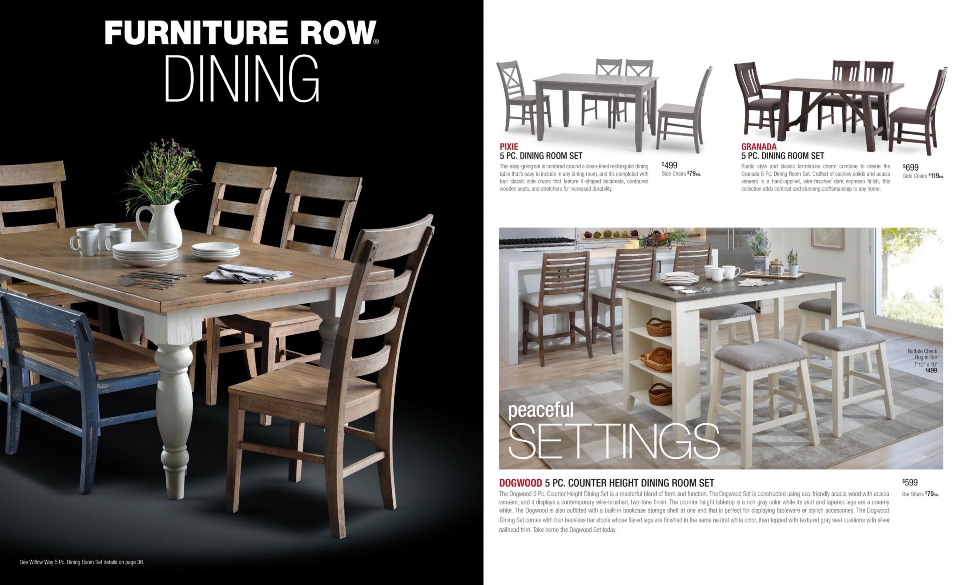 Furniture Row Dining. Catalog Preview. Text: Peaceful Settings. PIXIE 5 PC. DINING ROOM SET This easy-going set is centered around a clean-lined rectangular dining table that’s easy to include in any dining room, and it’s completed with four classic side chairs that feature X-shaped backrests, contoured wooden seats, and stretchers for increased durability. GRANADA 5 PC. DINING ROOM SET Rustic style and classic farmhouse charm combine to create the Granada 5 Pc. Dining Room Set. Crafted of cashew solids and acacia veneers in a hand-applied, wire-brushed dark espresso finish, this collection adds contrast and stunning craftsmanship to any home. DOGWOOD 5 PC. COUNTER HEIGHT DINING ROOM SET The Dogwood 5 Pc. Counter Height Dining Set is a masterful blend of form and function. The Dogwood Set is constructed using eco-friendly acacia wood with acacia veneers, and it displays a contemporary wire-brushed, two-tone finish. The counter height tabletop is a rich gray color while its skirt and tapered legs are a creamy white. The Dogwood is also outfitted with a built-in bookcase storage shelf at one end that is perfect for displaying tableware or stylish accessories. The DogwoodDining Set comes with four backless bar stools whose flared legs are finished in the same neutral white color, then topped with textured gray seat cushions with silver nailhead trim. Take home the Dogwood Set today.