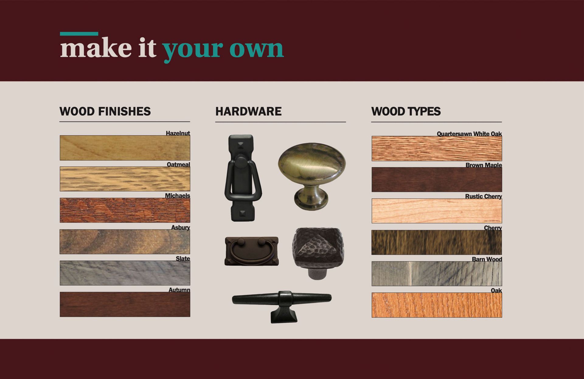 Make it Your Own. Wood Finishes. Example Options: Hazelnut, Oatmeal, Michaels, Asbury, Slate, Autumn. Hardware. Wood Types. Example Options: Quartersawn White Oak, Brown Maple, Rustic Cherry, Cherry, Barnwood, Oak. 