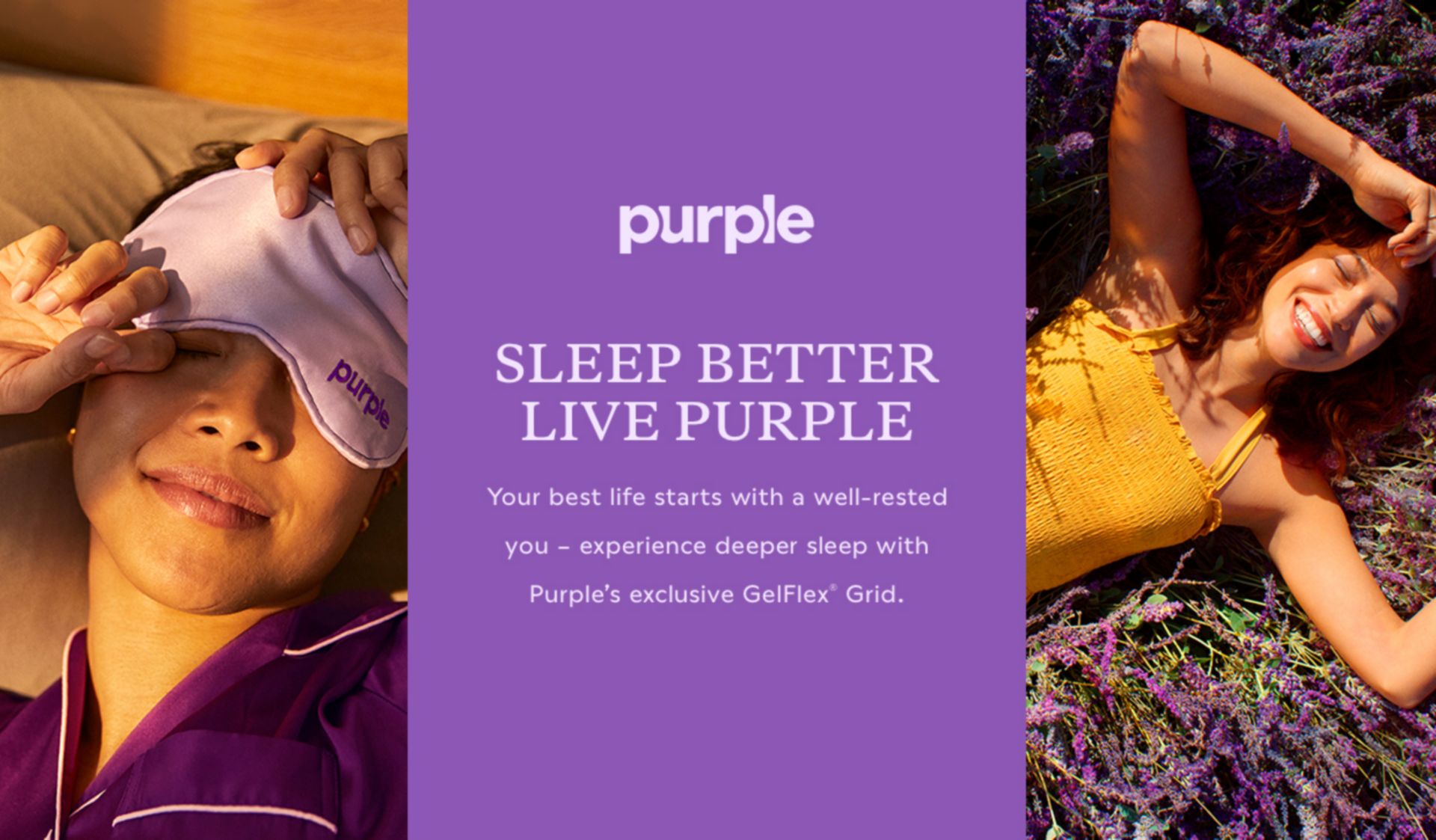 Purple. Sleep Better Live Purple. Your best life starts with a well-rested you - experience deeper sleep with Purple's exclusive GelFlex Grid.