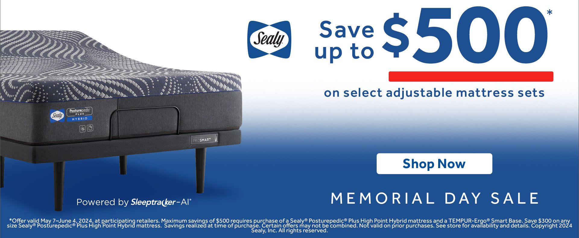 Sealy. Save up to $500 on select adjustable mattress sets. Shop now.  Memorial Day Sale. Powered by Sleeptracker AI. *Offer valid May 7–June 4, 2024, at participating retailers. Maximum savings of $500 requires purchase of a Sealy® Posturepedic® Plus High Point Hybrid mattress and a TEMPUR-Ergo® Smart Base. Select adjustable mattress sets only. Savings realized at time of purchase. Certain offers may not be combined. Not valid on prior purchases. See store for availability and details. Copyright 2024 Sealy, Inc. All rights reserved. 