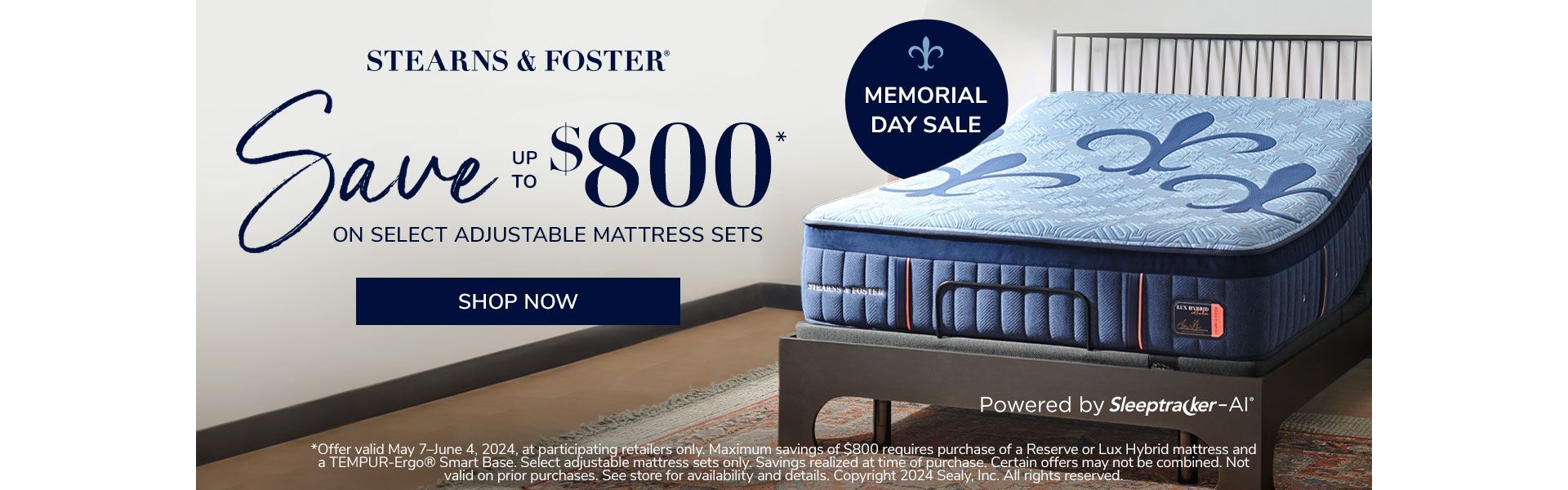 Stearns & Foster. Memorial Day Sale. Save up to $800 on select adjustable mattress sets. Shop Now. *Offer valid May 7–June 4, 2024, at participating retailers only. Maximum savings of $800 requires purchase of a Reserve or Lux Hybrid mattress and a TEMPUR-Ergo® Smart Base. Select adjustable mattress sets only. Savings realized at time of purchase. Certain offers may not be combined. Not valid on prior purchases. See store for availability and details. Copyright 2024 Sealy, Inc. All rights reserved. 
