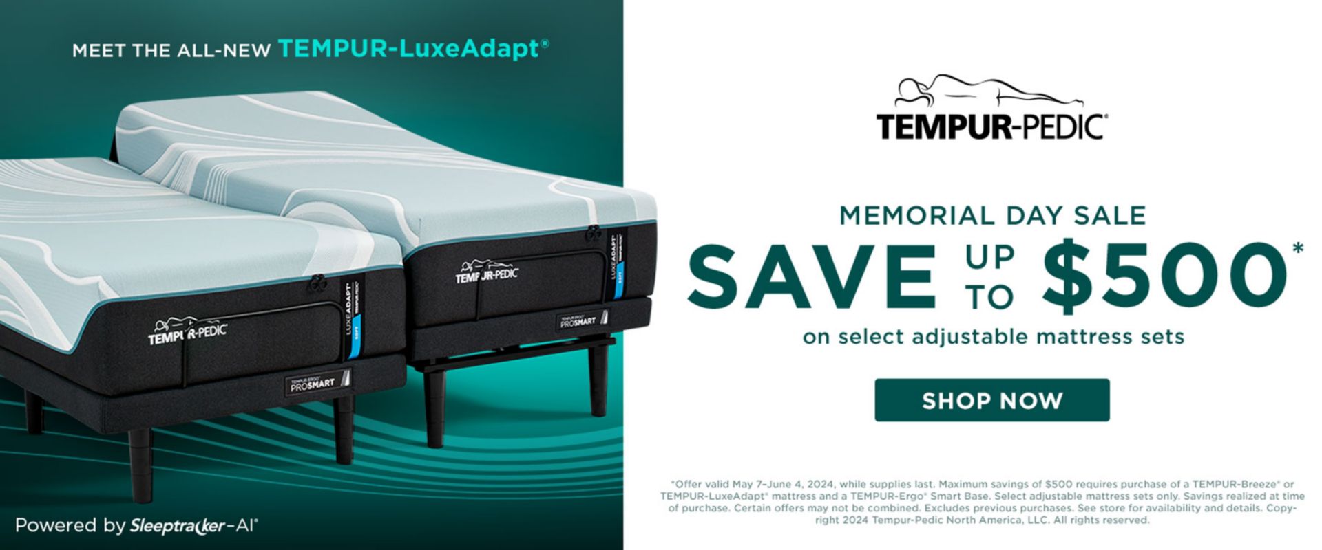 Meet the All-New Tempur-LuxeAdapt. Powered by Sleeptraker-AI. Tempur-Pedic Memorial Day Sale. Save up to $500 on Select Adjustable Mattress Sets. Shop Now. *Offer valid May 7–June 4, 2024, while supplies last. Maximum savings of $500 requires purchase of a TEMPUR-Breeze® or  TEMPUR-LuxeAdapt® mattress and a TEMPUR-Ergo® Smart Base. Select adjustable mattress sets only. Savings realized at time of purchase. Certain offers may not be combined. Excludes previous purchases. See store for availability and details. Copyright 2024 Tempur-Pedic North America, LLC. All rights reserved.